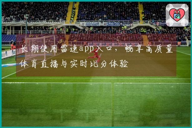 长期使用雷速app入口，畅享高质量体育直播与实时比分体验