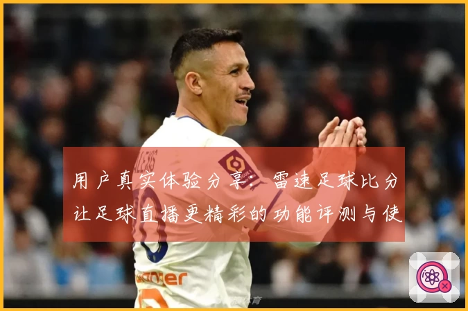 用户真实体验分享：雷速足球比分让足球直播更精彩的功能评测与使用反馈